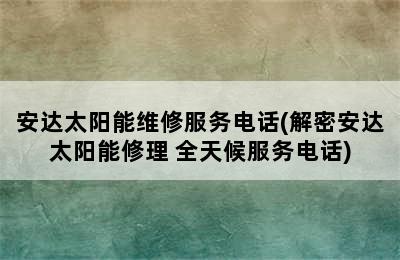 安达太阳能维修服务电话(解密安达太阳能修理 全天候服务电话)